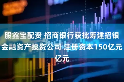 股鑫宝配资 招商银行获批筹建招银金融资产投资公司 注册资本150亿元