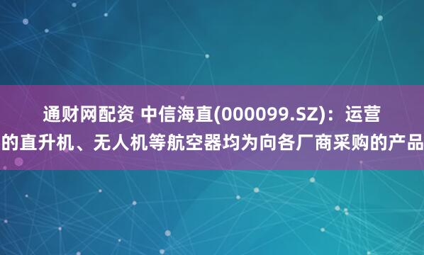 通财网配资 中信海直(000099.SZ)：运营的直升机、无人机等航空器均为向各厂商采购的产品