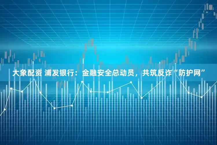 大象配资 浦发银行：金融安全总动员，共筑反诈“防护网”
