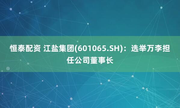 恒泰配资 江盐集团(601065.SH)：选举万李担任公司董事长