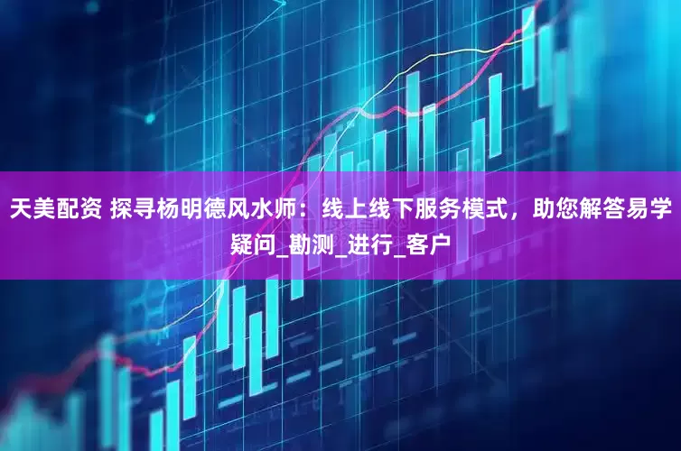 天美配资 探寻杨明德风水师：线上线下服务模式，助您解答易学疑问_勘测_进行_客户