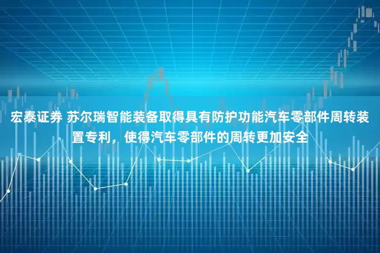 宏泰证券 苏尔瑞智能装备取得具有防护功能汽车零部件周转装置专利，使得汽车零部件的周转更加安全