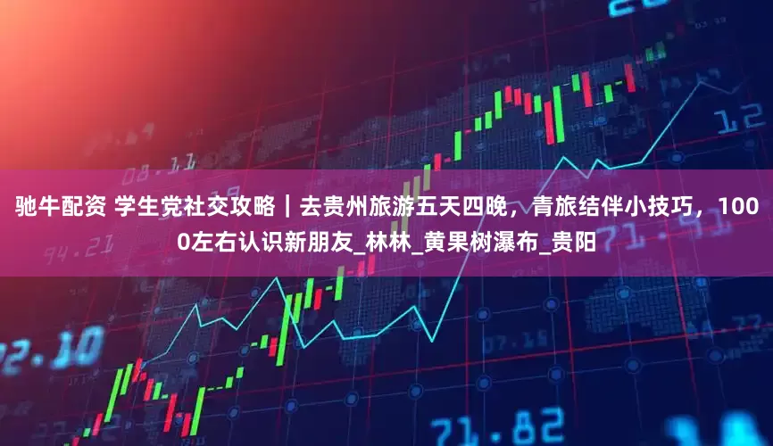驰牛配资 学生党社交攻略｜去贵州旅游五天四晚，青旅结伴小技巧，1000左右认识新朋友_林林_黄果树瀑布_贵阳