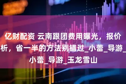 亿财配资 云南跟团费用曝光，报价明细全解析，省一半的方法别错过_小蕾_导游_玉龙雪山