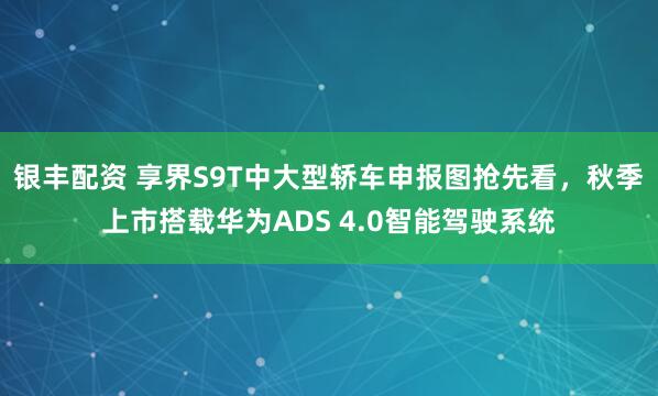 银丰配资 享界S9T中大型轿车申报图抢先看，秋季上市搭载华为ADS 4.0智能驾驶系统