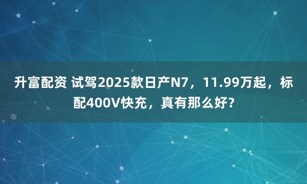 升富配资 试驾2025款日产N7，11.99万起，标配400V快充，真有那么好？