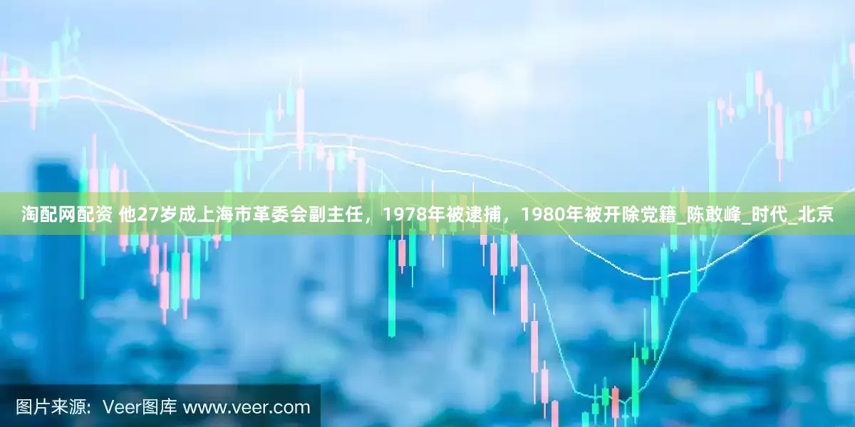 淘配网配资 他27岁成上海市革委会副主任，1978年被逮捕，1980年被开除党籍_陈敢峰_时代_北京