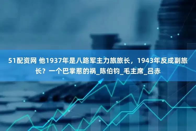 51配资网 他1937年是八路军主力旅旅长，1943年反成副旅长？一个巴掌惹的祸_陈伯钧_毛主席_吕赤