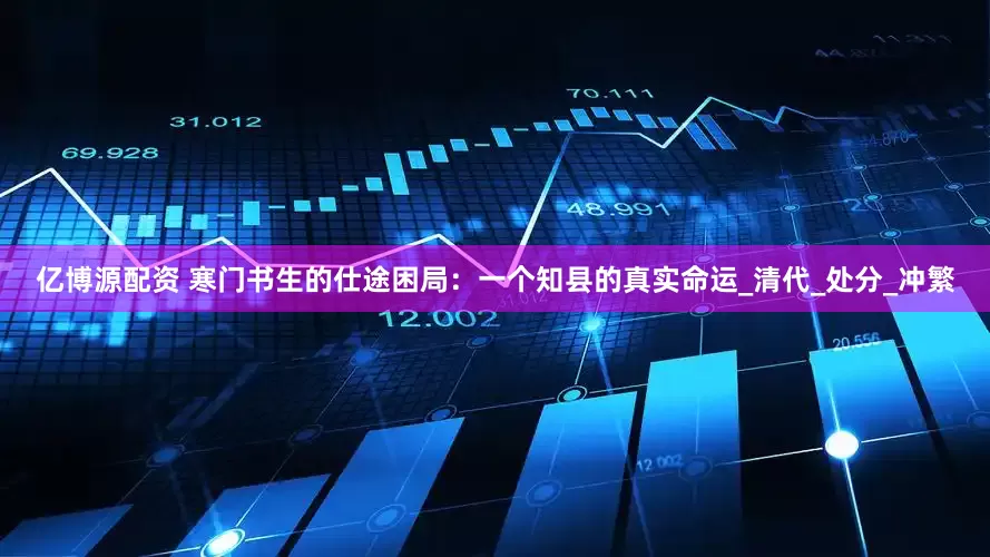 亿博源配资 寒门书生的仕途困局：一个知县的真实命运_清代_处分_冲繁