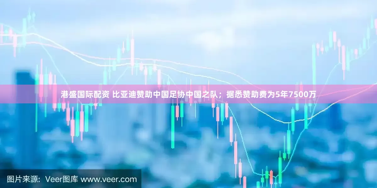港盛国际配资 比亚迪赞助中国足协中国之队；据悉赞助费为5年7500万