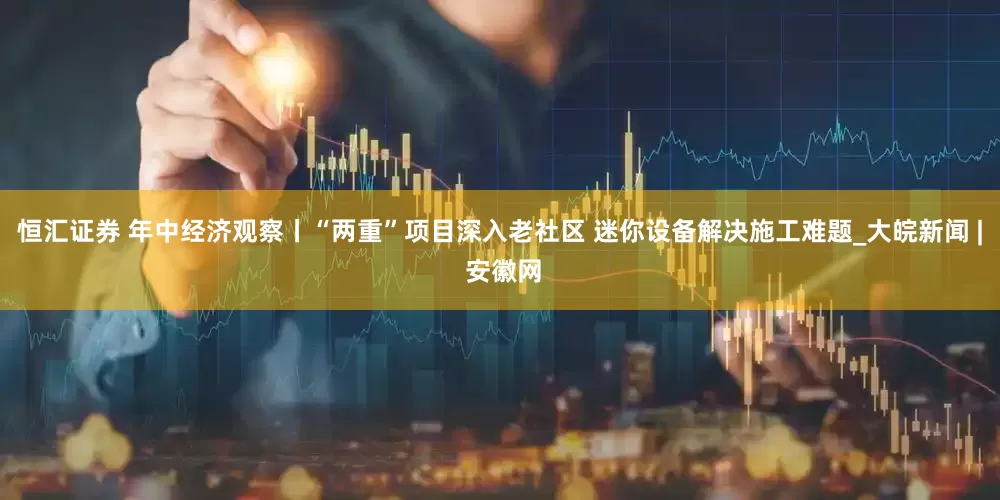 恒汇证券 年中经济观察丨“两重”项目深入老社区 迷你设备解决施工难题_大皖新闻 | 安徽网