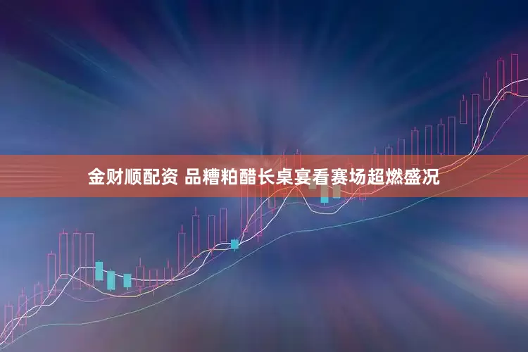 金财顺配资 品糟粕醋长桌宴看赛场超燃盛况