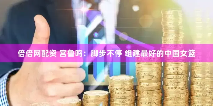倍倍网配资 宫鲁鸣：脚步不停 组建最好的中国女篮
