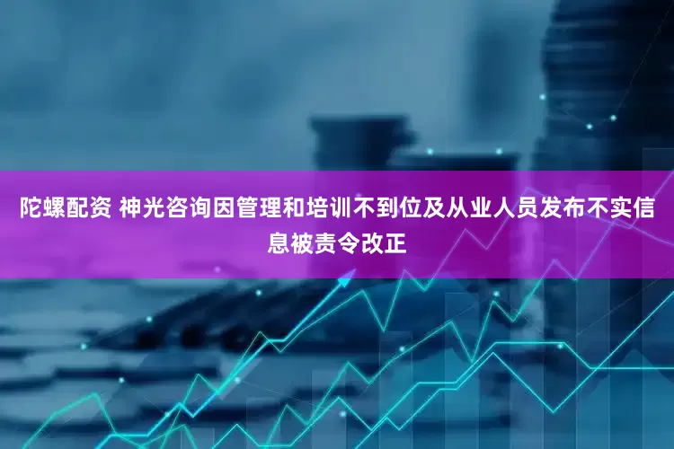 陀螺配资 神光咨询因管理和培训不到位及从业人员发布不实信息被责令改正