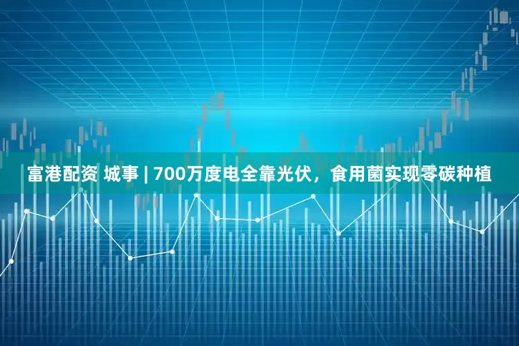 富港配资 城事 | 700万度电全靠光伏，食用菌实现零碳种植