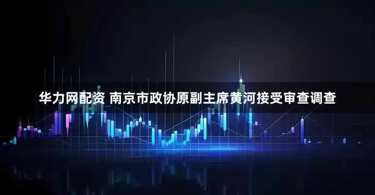 华力网配资 南京市政协原副主席黄河接受审查调查