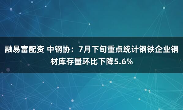 融易富配资 中钢协：7月下旬重点统计钢铁企业钢材库存量环比下降5.6%