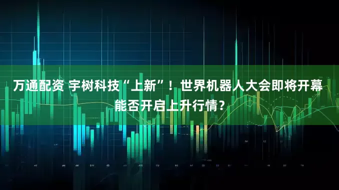万通配资 宇树科技“上新”！世界机器人大会即将开幕 能否开启上升行情？