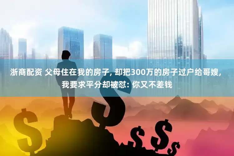 浙商配资 父母住在我的房子, 却把300万的房子过户给哥嫂, 我要求平分却被怼: 你又不差钱