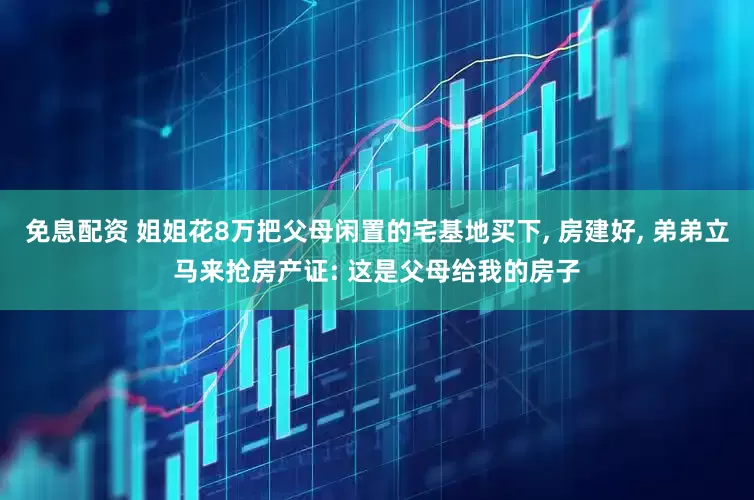 免息配资 姐姐花8万把父母闲置的宅基地买下, 房建好, 弟弟立马来抢房产证: 这是父母给我的房子