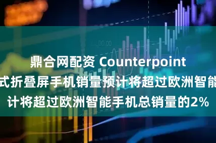 鼎合网配资 Counterpoint：到2028年书本式折叠屏手机销量预计将超过欧洲智能手机总销量的2%