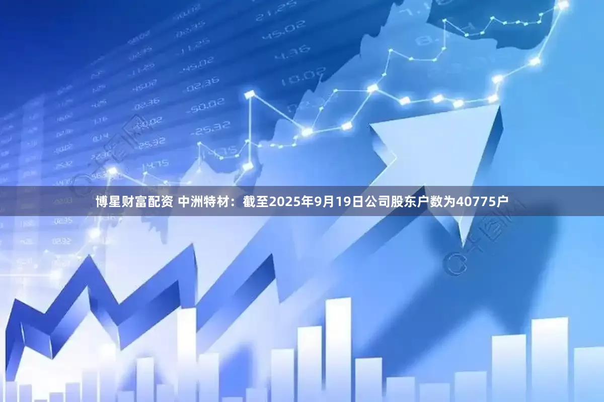 博星财富配资 中洲特材：截至2025年9月19日公司股东户数为40775户