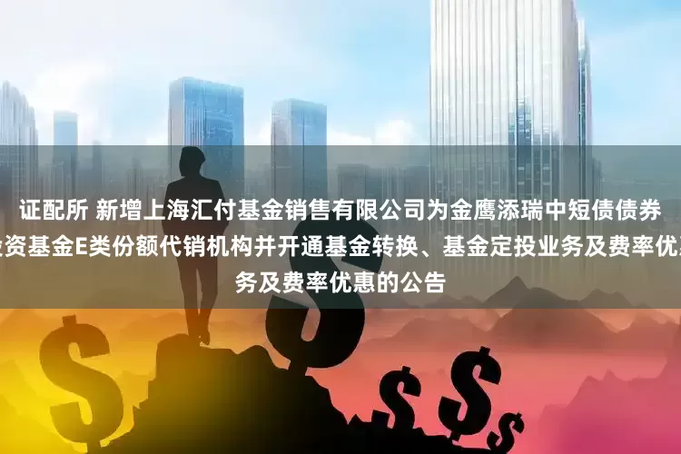 证配所 新增上海汇付基金销售有限公司为金鹰添瑞中短债债券型证券投资基金E类份额代销机构并开通基金转换、基金定投业务及费率优惠的公告