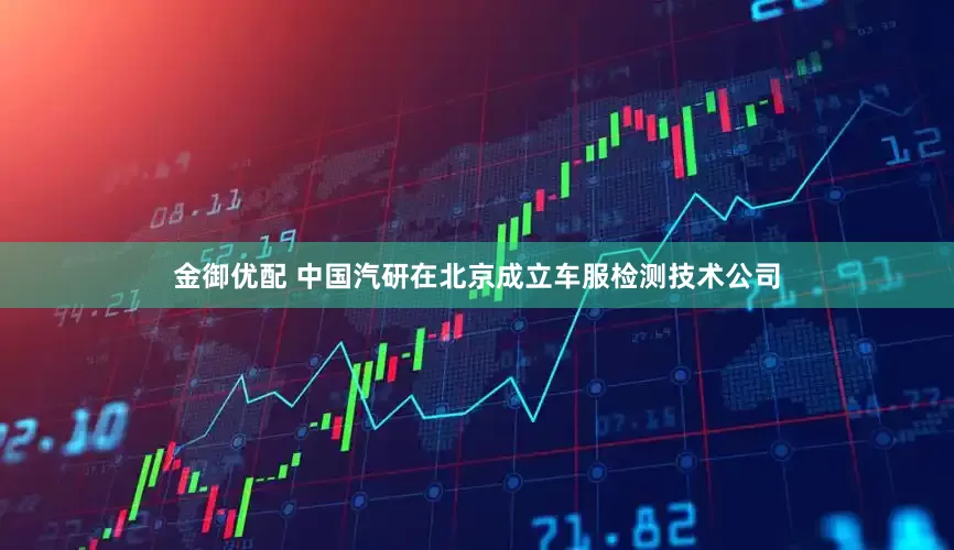 金御优配 中国汽研在北京成立车服检测技术公司