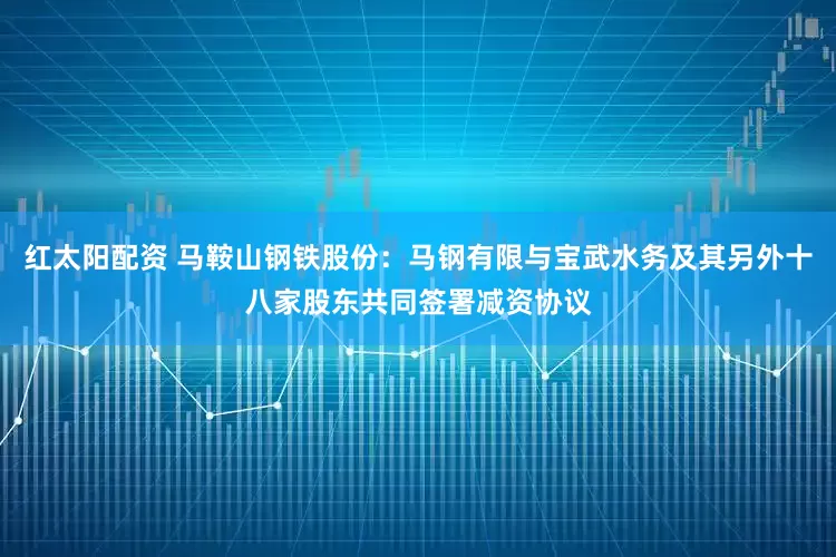 红太阳配资 马鞍山钢铁股份：马钢有限与宝武水务及其另外十八家股东共同签署减资协议