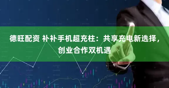 德旺配资 补补手机超充柱：共享充电新选择，创业合作双机遇