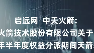 启远网  中天火箭: 陕西中天火箭技术股份有限公司关于实施2025年半年度权益分派期间天箭转债暂停转股的提示性公告