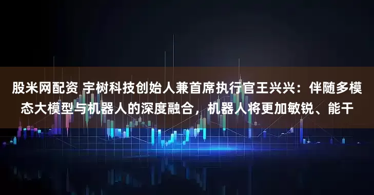 股米网配资 宇树科技创始人兼首席执行官王兴兴：伴随多模态大模型与机器人的深度融合，机器人将更加敏锐、能干