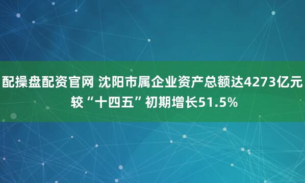 配操盘配资官网 沈阳市属企业资产总额达4273亿元 较“十四五”初期增长51.5%