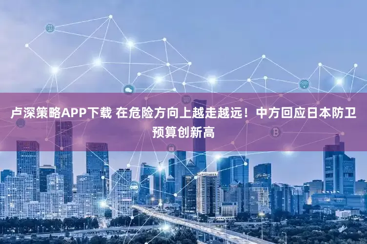 卢深策略APP下载 在危险方向上越走越远！中方回应日本防卫预算创新高