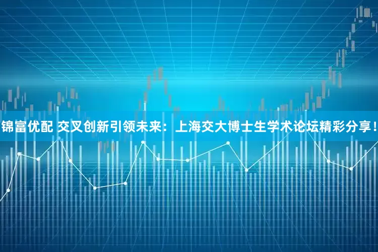 锦富优配 交叉创新引领未来:上海交大博士生学术论坛精彩分享!