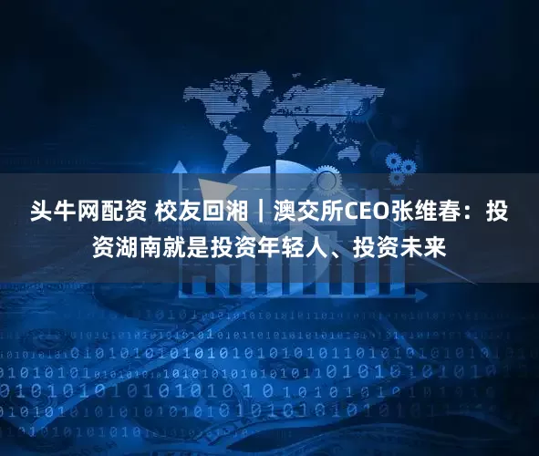 头牛网配资 校友回湘|澳交所CEO张维春:投资湖南就是投资年轻人、投资未来