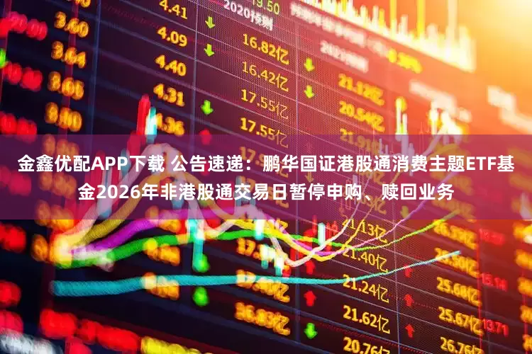 金鑫优配APP下载 公告速递：鹏华国证港股通消费主题ETF基金2026年非港股通交易日暂停申购、赎回业务