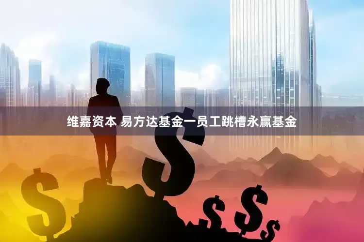 维嘉资本 易方达基金一员工跳槽永赢基金
