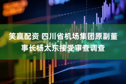 笑赢配资 四川省机场集团原副董事长杨太东接受审查调查