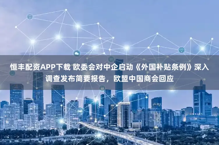 恒丰配资APP下载 欧委会对中企启动《外国补贴条例》深入调查发布简要报告，欧盟中国商会回应