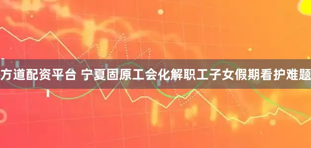 方道配资平台 宁夏固原工会化解职工子女假期看护难题
