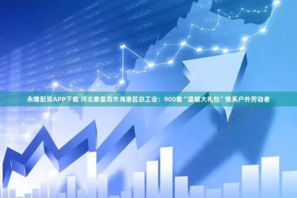 永隆配资APP下载 河北秦皇岛市海港区总工会：900套“温暖大礼包”情系户外劳动者