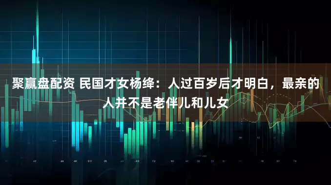 聚赢盘配资 民国才女杨绛：人过百岁后才明白，最亲的人并不是老伴儿和儿女