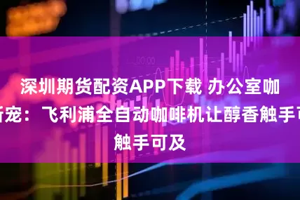 深圳期货配资APP下载 办公室咖啡新宠：飞利浦全自动咖啡机让醇香触手可及