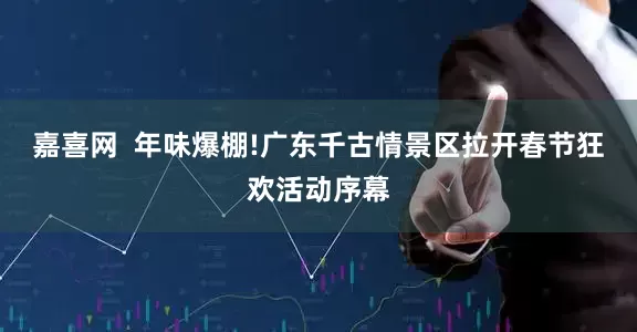嘉喜网  年味爆棚!广东千古情景区拉开春节狂欢活动序幕