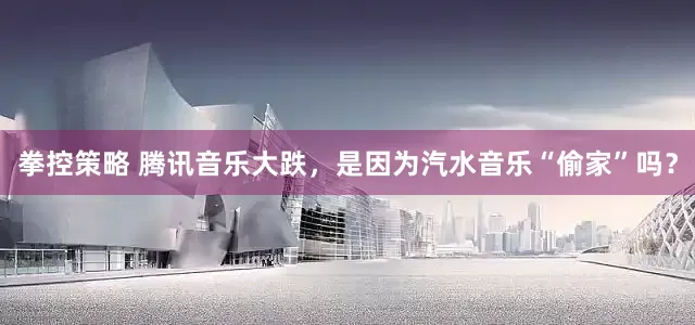 拳控策略 腾讯音乐大跌，是因为汽水音乐“偷家”吗？