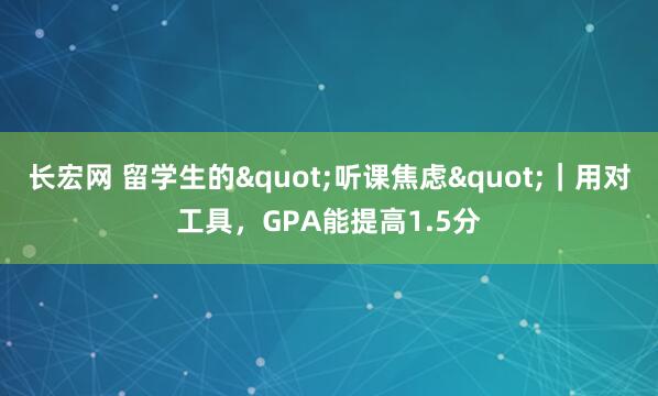 长宏网 留学生的"听课焦虑"｜用对工具，GPA能提高1.5分